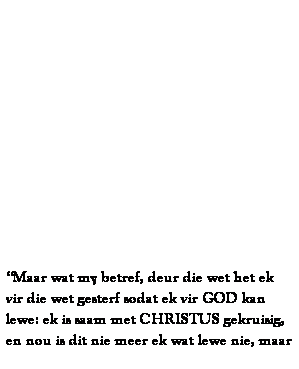Text Box: &nbsp;
&nbsp;
&nbsp;
&nbsp;
&nbsp;
&nbsp;
&nbsp;
&nbsp;
&nbsp;
&nbsp;
&nbsp;
&nbsp;
&nbsp;
�Maar wat my betref, deur die wet het ek vir die wet gesterf sodat ek vir GOD kan lewe: ek is saam met CHRISTUS gekruisig, en nou is dit nie meer ek wat lewe nie, maar 
