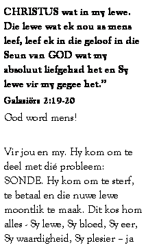 Text Box: CHRISTUS wat in my lewe. Die lewe wat ek nou as mens leef, leef ek in die geloof in die Seun van GOD wat my absoluut liefgehad het en Sy lewe vir my gegee het.�
Galasi�rs 2:19-20 
God word mens! 
&nbsp;
Vir jou en my. Hy kom om te deel met di� probleem: SONDE. Hy kom om te sterf, te betaal en die nuwe lewe moontlik te maak. Dit kos hom alles - Sy lewe, Sy bloed, Sy eer, Sy waardigheid, Sy plesier � ja 
