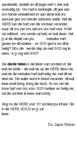 Text Box: aansteeklik, dodelik en dit begin met �n vlek wat onskuldig lyk. Ons hart is bedrieglik, dit gee aan ons hande melaatsheid en aan almal wat ons aanraak gee ons hierdie seldsame siekte. Net die HERE kan die hart van die sondaar verander, maar dit vra van ons dat ons ons hart voor HOM sal ontbloot - ons sonde sal bely en laat staan. Het jy al die diepte van jou&nbsp;&nbsp;&nbsp;&nbsp;&nbsp;&nbsp;&nbsp;&nbsp;&nbsp;&nbsp;&nbsp;&nbsp;&nbsp; melaatse hart gesien en dit hanteer - vir GOD gevra om dit te heilig? Dit is die&nbsp;&nbsp; eerste stap om met GOD reg te wees. Is jy reg met GOD?
Die derde teken is die teken van oordeel vir die wat nie luister - die wat nie op die HERE steun nie, wat nie die melaatse hart laat heilig nie, met dit nie deel nie. Die water word in bloed verander, dit wat lewe moet bring, bring die dood. As ons nie die bose hart van ons voor GOD hanteer en heilig nie, sal die oordeel �l wees wat oorbly. 
Vlug na die HERE voor SY oordeel jou inhaal. Glo in die HERE JESUS en jy sal lewe.&nbsp;&nbsp;&nbsp;&nbsp;&nbsp;&nbsp;&nbsp;&nbsp;&nbsp;&nbsp;&nbsp;&nbsp;&nbsp;&nbsp;&nbsp;&nbsp;&nbsp;&nbsp;&nbsp;&nbsp;&nbsp;&nbsp;&nbsp;&nbsp;&nbsp;&nbsp;&nbsp;&nbsp;&nbsp;&nbsp;&nbsp;&nbsp;&nbsp;&nbsp;&nbsp;&nbsp;&nbsp;&nbsp;&nbsp;&nbsp;&nbsp;&nbsp;&nbsp;&nbsp;&nbsp;&nbsp; 
Ds Japie Malan
